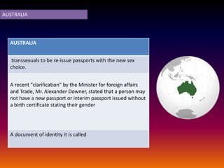 AUSTRALIA




  AUSTRALIA


   transsexuals to be re-issue passports with the new sex
  choice.


  A recent "clarification" by the Minister for foreign affairs
  and Trade, Mr. Alexander Downer, stated that a person may
  not have a new passport or interim passport issued without
  a birth certificate stating their gender




  A document of identity it is called
 