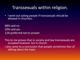 Transsexuals within religion.
• I went out asking people if transsexuals should be
  allowed in churches:

68% said no
20% said yes
12% preferred not to answer

This to me proves that in society and law transsexuals are
   accepted however not in church.
I also came to a conclusion that people sometimes fear of
   talking about the topic.
 