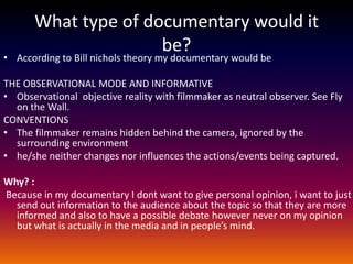 What type of documentary would it
                      be?
• According to Bill nichols theory my documentary would be

THE OBSERVATIONAL MODE AND INFORMATIVE
• Observational objective reality with filmmaker as neutral observer. See Fly
  on the Wall.
CONVENTIONS
• The filmmaker remains hidden behind the camera, ignored by the
  surrounding environment
• he/she neither changes nor influences the actions/events being captured.

Why? :
Because in my documentary I dont want to give personal opinion, i want to just
  send out information to the audience about the topic so that they are more
  informed and also to have a possible debate however never on my opinion
  but what is actually in the media and in people’s mind.
 