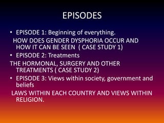 EPISODES
• EPISODE 1: Beginning of everything.
  HOW DOES GENDER DYSPHORIA OCCUR AND
   HOW IT CAN BE SEEN ( CASE STUDY 1)
• EPISODE 2: Treatments
THE HORMONAL, SURGERY AND OTHER
   TREATMENTS ( CASE STUDY 2)
• EPISODE 3: Views within society, government and
   beliefs
 LAWS WITHIN EACH COUNTRY AND VIEWS WITHIN
   RELIGION.
 