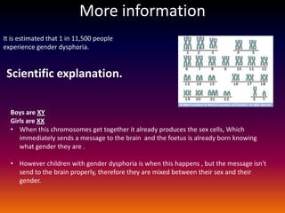 More information
It is estimated that 1 in 11,500 people
experience gender dysphoria.


 Scientific explanation.

  Boys are XY
  Girls are XX
  • When this chromosomes get together it already produces the sex cells, Which
     immediately sends a message to the brain and the foetus is already born knowing
     what gender they are .

  • However children with gender dysphoria is when this happens , but the message isn't
    send to the brain properly, therefore they are mixed between their sex and their
    gender.
 