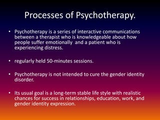 Processes of Psychotherapy.
• Psychotherapy is a series of interactive communications
  between a therapist who is knowledgeable about how
  people suffer emotionally and a patient who is
  experiencing distress.

• regularly held 50-minutes sessions.

• Psychotherapy is not intended to cure the gender identity
  disorder.

• Its usual goal is a long-term stable life style with realistic
  chances for success in relationships, education, work, and
  gender identity expression.
 