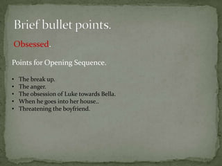 Obsessed.

Points for Opening Sequence.

•   The break up.
•   The anger.
•   The obsession of Luke towards Bella.
•   When he goes into her house..
•   Threatening the boyfriend.
 