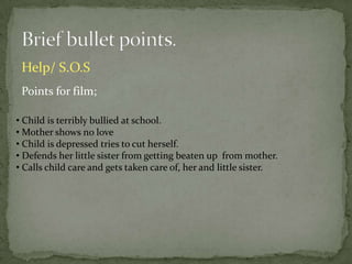 Help/ S.O.S
 Points for film;

• Child is terribly bullied at school.
• Mother shows no love
• Child is depressed tries to cut herself.
• Defends her little sister from getting beaten up from mother.
• Calls child care and gets taken care of, her and little sister.
 