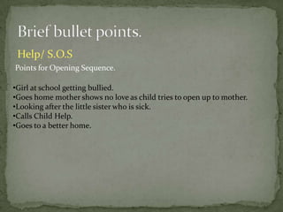 Help/ S.O.S
Points for Opening Sequence.

•Girl at school getting bullied.
•Goes home mother shows no love as child tries to open up to mother.
•Looking after the little sister who is sick.
•Calls Child Help.
•Goes to a better home.
 