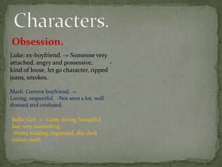 Obsession.
Luke: ex-boyfriend. -> Someone very
attached, angry and possessive.         -
kind of loose, let go character, ripped
jeans, smokes.

Mark: Current boyfriend. ->
Loving, respectful. -Not seen a lot, well
dressed and confused.

Bella: Girl. -> Calm, loving, beautiful
but very controlling.
-Pretty looking, organised, shy, dark
colour cloth.
 