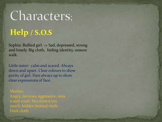 Help / S.O.S
Sophia: Bullied girl. -> Sad, depressed, strong
and lonely. Big cloth, hiding identity, unsure
walk.

Little sister: calm and scared. Always
down and upset. Clear colours to show
purity of girl. Hair always up to show
clear expressions of face.

Mother:
Angry, nervous, aggressive, mea
n and cruel. Not shown too
much, hidden behind cloth.
Dark cloth.
 