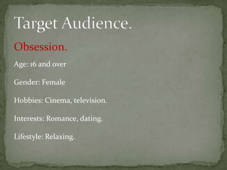 Obsession.
Age: 16 and over

Gender: Female

Hobbies: Cinema, television.

Interests: Romance, dating.

Lifestyle: Relaxing.
 