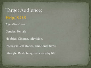 Help/ S.O.S
Age: 18 and over

Gender: Female

Hobbies: Cinema, television.

Interests: Real stories, emotional films.

Lifestyle: Rush, busy, real everyday life.
 