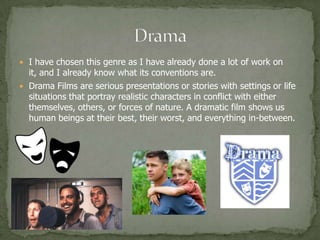  I have chosen this genre as I have already done a lot of work on
  it, and I already know what its conventions are.
 Drama Films are serious presentations or stories with settings or life
  situations that portray realistic characters in conflict with either
  themselves, others, or forces of nature. A dramatic film shows us
  human beings at their best, their worst, and everything in-between.
 