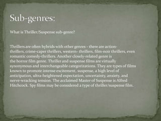 What is Thriller/Suspense sub-genre?


Thrillers are often hybrids with other genres - there are action-
thrillers, crime-caper thrillers, western- thrillers, film-noir thrillers, even
romantic comedy-thrillers. Another closely-related genre is
the horror film genre. Thriller and suspense films are virtually
synonymous and interchangeable categorizations. They are types of films
known to promote intense excitement, suspense, a high level of
anticipation, ultra-heightened expectation, uncertainty, anxiety, and
nerve-wracking tension. The acclaimed Master of Suspense is Alfred
Hitchcock. Spy films may be considered a type of thriller/suspense film.
 