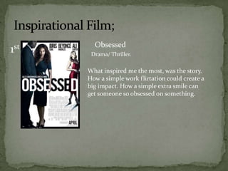 Obsessed
1st    Drama/ Thriller.

      What inspired me the most, was the story.
      How a simple work flirtation could create a
      big impact. How a simple extra smile can
      get someone so obsessed on something.
 
