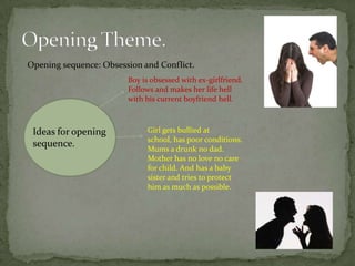 Opening sequence: Obsession and Conflict.
                        Boy is obsessed with ex-girlfriend.
                        Follows and makes her life hell
                        with his current boyfriend hell.



 Ideas for opening           Girl gets bullied at
                             school, has poor conditions.
 sequence.                   Mums a drunk no dad.
                             Mother has no love no care
                             for child. And has a baby
                             sister and tries to protect
                             him as much as possible.
 