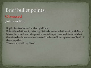 Obsessed
    .Points for film.
• Boy(Luke) is obsessed with ex girlfriend.
• Ruins the relationship: his ex-girlfriend current relationship with Mark .
• Makes her drunk and sleeps with her, takes pictures and show to Mark.
• Goes into her house and writes stuff on her wall, cuts pictures of both of
  them together.
• Threatens to kill boyfriend.
 