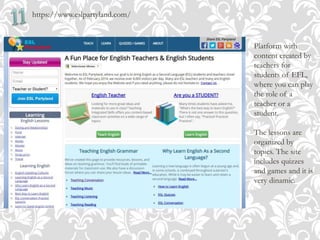 https://www.eslpartyland.com/
Platform with
content created by
teachers for
students of EFL,
where you can play
the role of a
teacher or a
student.
The lessons are
organized by
topics. The site
includes quizzes
and games and it is
very dinamic.
 