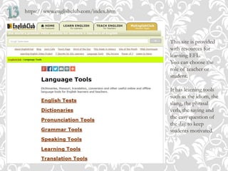 https://www.englishclub.com/index.htm
This site is provided
with resources for
learning EFL.
You can choose the
role of teacher or
student.
It has learning tools
such as the idiom, the
slang, the phrasal
verb, the saying and
the easy question of
the day to keep
students motivated.
 