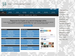 http://www.usingenglish.com/
This website
contains
resources for
ESL for both
teachers and
students:
articles, English
reference, tools
and resources,
forums, lesson
plannings and
worksheets,
tests and
quizzes, etc.
 
