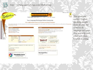 http://mylanguageexchange.com/Default.asp
This platform
enables English
speaking people
from all over the
world to do a
language exchange,
chat and help each
other with their
English learning.
 