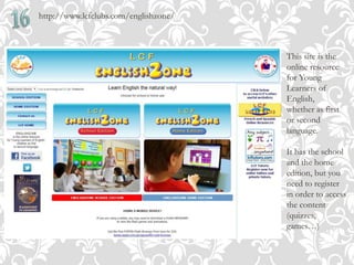 http://www.lcfclubs.com/englishzone/
This site is the
online resource
for Young
Learners of
English,
whether as first
or second
language.
It has the school
and the home
edition, but you
need to register
in order to access
the content
(quizzes,
games…)
 