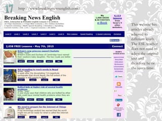 http://www.breakingnewsenglish.com/
This website has
articles already
adapted to
different levels.
The ESL teacher
does not need to
adapt the original
text and
therefore he or
she saves time.
 