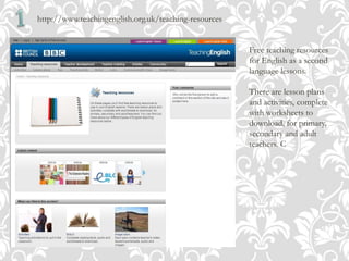 http://www.teachingenglish.org.uk/teaching-resources
Free teaching resources
for English as a second
language lessons.
There are lesson plans
and activities, complete
with worksheets to
download, for primary,
secondary and adult
teachers. C
 