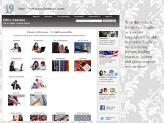 http://www.esolcourses.com/
With this website
learners of English
as a second
language will be able
to practise English
using listening
lessons, reading
exercises, quizzes
and games adapted
to their level.
 