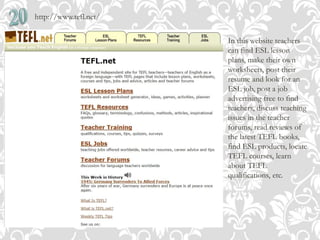 http://www.tefl.net/
In this website teachers
can find ESL lesson
plans, make their own
worksheets, post their
resume and look for an
ESL job, post a job
advertising free to find
teachers, discuss teaching
issues in the teacher
forums, read reviews of
the latest TEFL books,
find ESL products, locate
TEFL courses, learn
about TEFL
qualifications, etc.
 