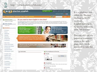 http://www.shertonenglish.com/
It is a platform that
offers the Sherton
Method (a SGAV
method).
English learning in
52 weeks, with more
than 700 lessons.
You can also use the
grammar resources
given in the web
page, and you do
not need to take the
course.
 