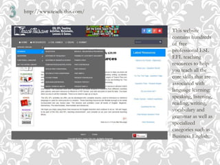 http://www.teach-this.com/
This website
contains hundreds
of free
professional ESL
EFL teaching
resources to help
you teach all the
core skills that are
associated with
language learning:
speaking, listening,
reading, writing,
vocabulary and
grammar as well as
specialized
categories such as
Business English.
 