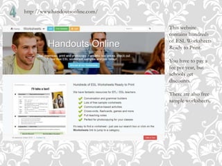 http://www.handoutsonline.com/
This website
contains hundreds
of ESL Worksheets
Ready to Print.
You have to pay a
fee per year, but
schools get
discounts.
There are also free
sample worksheets.
 
