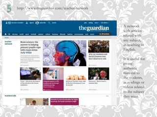 http://www.theguardian.com/teacher-network
A network
with articles
related with
any subject,
as teaching in
English.
It is useful for
giving
authentic
material to
the students,
as readings or
videos related
to the subject
they want.
 