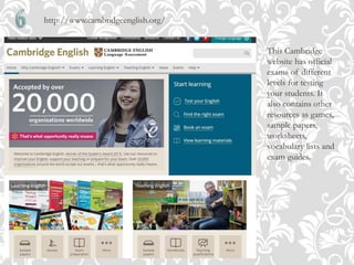 http://www.cambridgeenglish.org/
This Cambridge
website has official
exams of different
levels for testing
your students. It
also contains other
resources as games,
sample papers,
worksheets,
vocabulary lists and
exam guides.
 