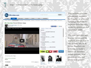 http://www.eslvideo.com/index.php
This website provides
educational resources
for English as a Second
Language Students to
improve their listening,
speaking, grammar, and
vocabulary skills.
The quiz activities and
lessons are created by
teachers, and are free to
use in class, lab, or at
home. Teachers are
welcome to build a
library of favorites,
assign quizzes, view
student scores, and
create new quizzes
 