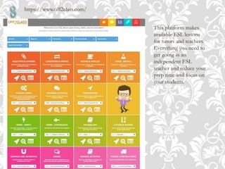 https://www.off2class.com/
This platform makes
available ESL lessons
for tutors and teachers.
Everything you need to
get going as an
independent ESL
teacher and reduce your
prep time and focus on
your students.
 