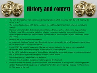 History and context
•
•
•

•
•
•
•
•
•
•

The term drama comes from a Greek word meaning ‘action’, which is derived from the verb meaning ‘to
do’ or ‘to act’.
The two masks associated with drama represent the traditional generic division between comedy and
tragedy.
Drama is when characters deal with emotional themes. Themes such as : alcoholism, drug addiction,
infidelity, moral dilemmas, racial prejudice, religious intolerance, sexuality, poverty, class divisions,
violence against women and corruption which places them in a difficult place against themselves, others
and society.
Drama is one of the broadest movie genre.
As an example ‘Ordinary’ people goes deep under the skin of everyday life to ask big questions and touch
on the deepest emotions of normal people.
In the 1950’s the arrival of stage actors like Marlon Brando, trained in the area of more naturalistic
techniques, which was slowly changing drama to a more realistic progress.
By the 1970s melodrama was nearly finished being a knowledge genre, as the need for realism dominated
film in groundbreaking movies like Martin Scorsese’s mean streets.
Drama was seen as a way to teach the audience.
Dramatic films focused on characters relationships and development.
Drama was born around the 1950s which evolved from melodramas to mainly drama containing realistic
context that related to the audience as well as the characters always leaving a message for the audience
to think about at the end.

 