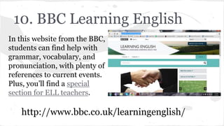 10. BBC Learning English
In this website from the BBC,
students can find help with
grammar, vocabulary, and
pronunciation, with plenty of
references to current events.
Plus, you’ll find a special
section for ELL teachers.
http://www.bbc.co.uk/learningenglish/
 