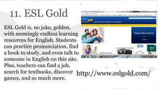 11. ESL Gold
ESL Gold is, no joke, golden,
with seemingly endless learning
resources for English. Students
can practice pronunciation, find
a book to study, and even talk to
someone in English on this site.
Plus, teachers can find a job,
search for textbooks, discover
games, and so much more.
http://www.eslgold.com/
 