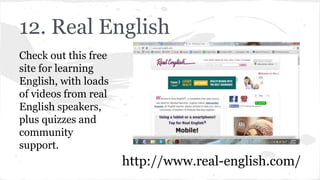 12. Real English
Check out this free
site for learning
English, with loads
of videos from real
English speakers,
plus quizzes and
community
support.
http://www.real-english.com/
 