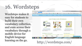 16. Wordsteps
Wordsteps makes it
easy for students to
build their own
vocabulary collection,
and even access their
vocabulary through a
mobile device for
English language
learning on the go.
http://wordsteps.com/
 