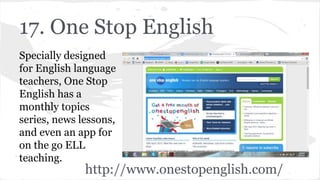 17. One Stop English
Specially designed
for English language
teachers, One Stop
English has a
monthly topics
series, news lessons,
and even an app for
on the go ELL
teaching.
http://www.onestopenglish.com/
 