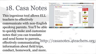 18. Casa Notes
This ingenious tool allows ELL
teachers to effectively
communicate with non-English
speaking parents. You’ll be able
to quickly make and customize
notes that you can translate
and send home to parents,
effectively communicating
information about field trips,
conduct, homework, and more.
http://casanotes.4teachers.org/
 