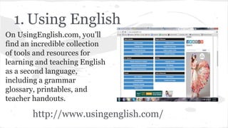 1. Using English
On UsingEnglish.com, you’ll
find an incredible collection
of tools and resources for
learning and teaching English
as a second language,
including a grammar
glossary, printables, and
teacher handouts.
http://www.usingenglish.com/
 