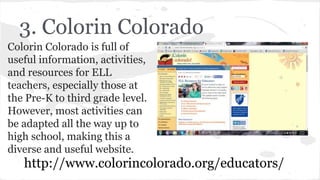 3. Colorin Colorado
Colorin Colorado is full of
useful information, activities,
and resources for ELL
teachers, especially those at
the Pre-K to third grade level.
However, most activities can
be adapted all the way up to
high school, making this a
diverse and useful website.
http://www.colorincolorado.org/educators/
 