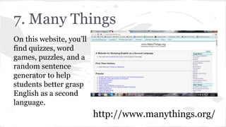 7. Many Things
On this website, you’ll
find quizzes, word
games, puzzles, and a
random sentence
generator to help
students better grasp
English as a second
language.
http://www.manythings.org/
 