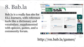 8. Bab.la
Bab.la is a really fun site for
ELL learners, with reference
tools like a dictionary and
vocabulary, supplemented
with quizzes, games, and a
community forum.
http://en.bab.la/games/
 