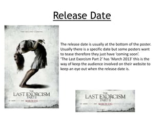 Release Date 
The release date is usually at the bottom of the poster. 
Usually there is a specific date but some posters want 
to tease therefore they just have ‘coming soon’. 
‘The Last Exorcism Part 2’ has ‘March 2013’ this is the 
way of keep the audience involved on their website to 
keep an eye out when the release date is. 
 