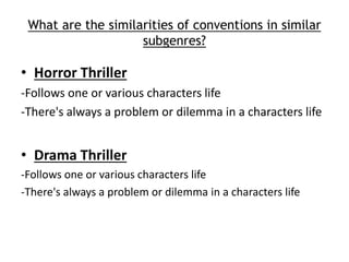 What are the similarities of conventions in similar 
subgenres? 
• Horror Thriller 
-Follows one or various characters life 
-There's always a problem or dilemma in a characters life 
• Drama Thriller 
-Follows one or various characters life 
-There's always a problem or dilemma in a characters life 
 