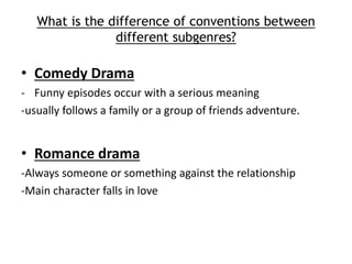 What is the difference of conventions between 
different subgenres? 
• Comedy Drama 
- Funny episodes occur with a serious meaning 
-usually follows a family or a group of friends adventure. 
• Romance drama 
-Always someone or something against the relationship 
-Main character falls in love 
 