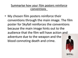 Summarise how your film posters reinforce 
conventions 
• My chosen film posters reinforce their 
conventions through the main image. The film 
poster for Skyfall reinforces the conventions 
because the main image hints out to the 
audience that the film will have action and 
adventure due to the weapon and the red 
blood connoting death and crime. 

