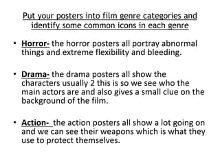 Put your posters into film genre categories and 
identify some common icons in each genre 
• Horror- the horror posters all portray abnormal 
things and extreme flexibility and bleeding. 
• Drama- the drama posters all show the 
characters usually 2 this is so we see who the 
main actors are and also gives a small clue on the 
background of the film. 
• Action- the action posters all show a lot going on 
and we can see their weapons which is what they 
use to protect themselves. 
 